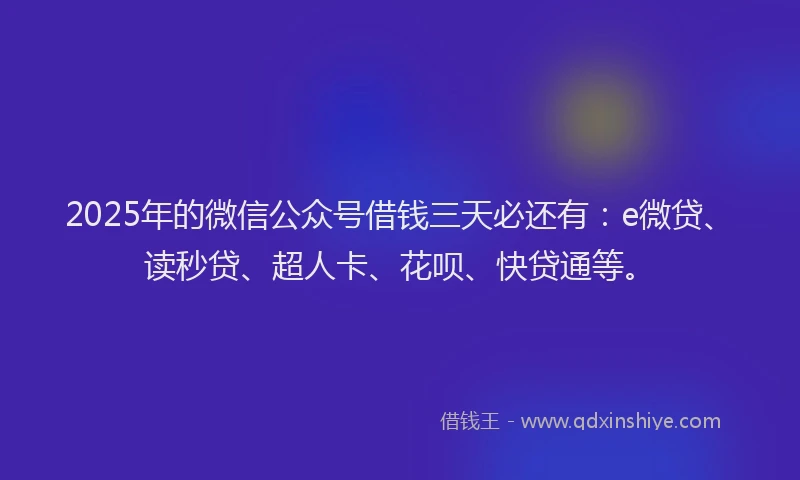 2025年的微信公众号借钱三天必还有：e微贷、读秒贷、超人卡、花呗、快贷通等。