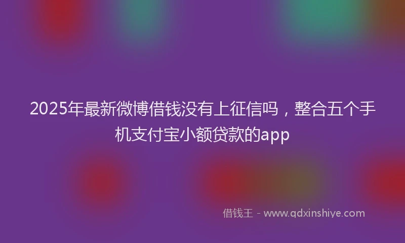 2025年最新微博借钱没有上征信吗，整合五个手机支付宝小额贷款的app