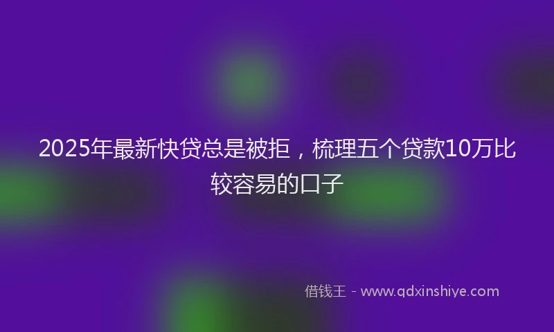 2025年最新快贷总是被拒，梳理五个贷款10万比较容易的口子