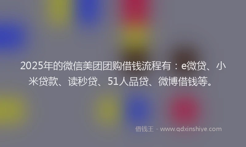 2025年的微信美团团购借钱流程有：e微贷、小米贷款、读秒贷、51人品贷、微博借钱等。
