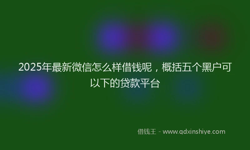 2025年最新微信怎么样借钱呢，概括五个黑户可以下的贷款平台