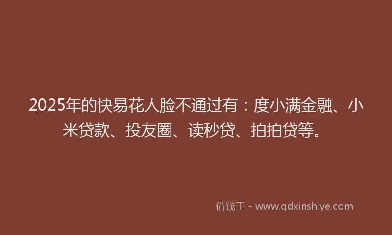 2025年的快易花人脸不通过有：度小满金融、小米贷款、投友圈、读秒贷、拍拍贷等。