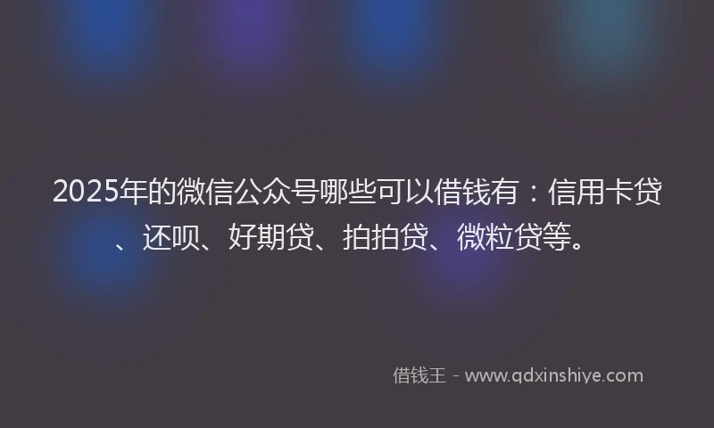 2025年的微信公众号哪些可以借钱有：信用卡贷、还呗、好期贷、拍拍贷、微粒贷等。