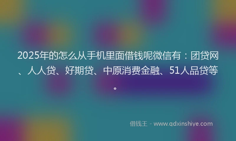 2025年的怎么从手机里面借钱呢微信有：团贷网、人人贷、好期贷、中原消费金融、51人品贷等。