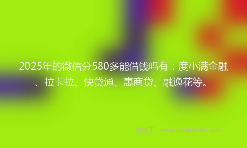 2025年的微信分580多能借钱吗有：度小满金融、拉卡拉、快贷通、惠商贷、融逸花等。