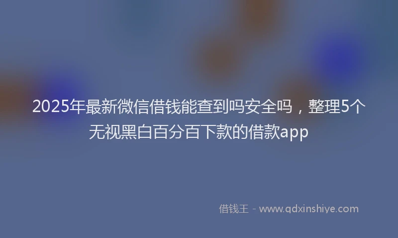 2025年最新微信借钱能查到吗安全吗，整理5个无视黑白百分百下款的借款app