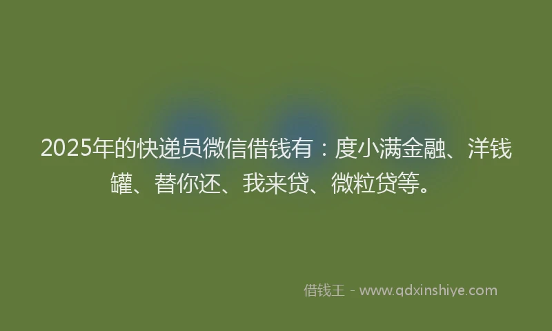 2025年的快递员微信借钱有：度小满金融、洋钱罐、替你还、我来贷、微粒贷等。