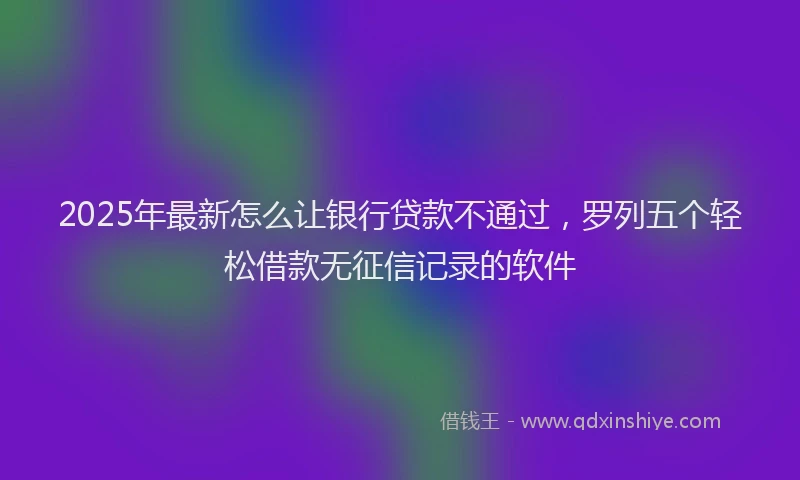 2025年最新怎么让银行贷款不通过，罗列五个轻松借款无征信记录的软件