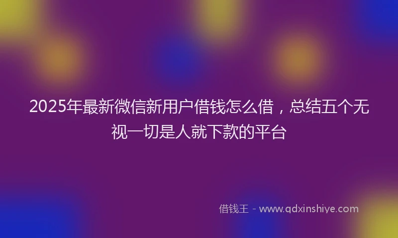 2025年最新微信新用户借钱怎么借，总结五个无视一切是人就下款的平台