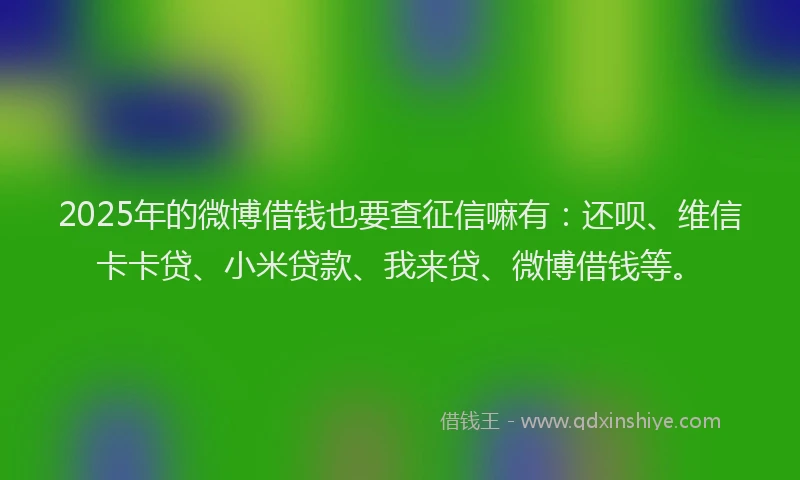 2025年的微博借钱也要查征信嘛有：还呗、维信卡卡贷、小米贷款、我来贷、微博借钱等。