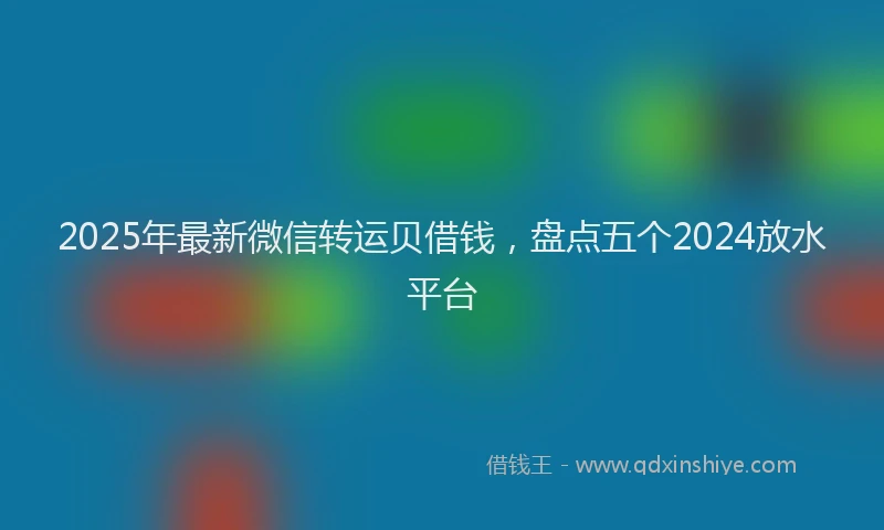 2025年最新微信转运贝借钱，盘点五个2024放水平台