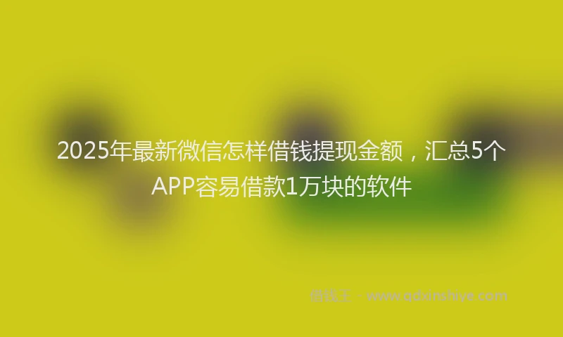2025年最新微信怎样借钱提现金额，汇总5个APP容易借款1万块的软件