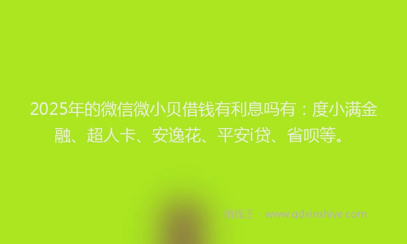 2025年的微信微小贝借钱有利息吗有：度小满金融、超人卡、安逸花、平安i贷、省呗等。