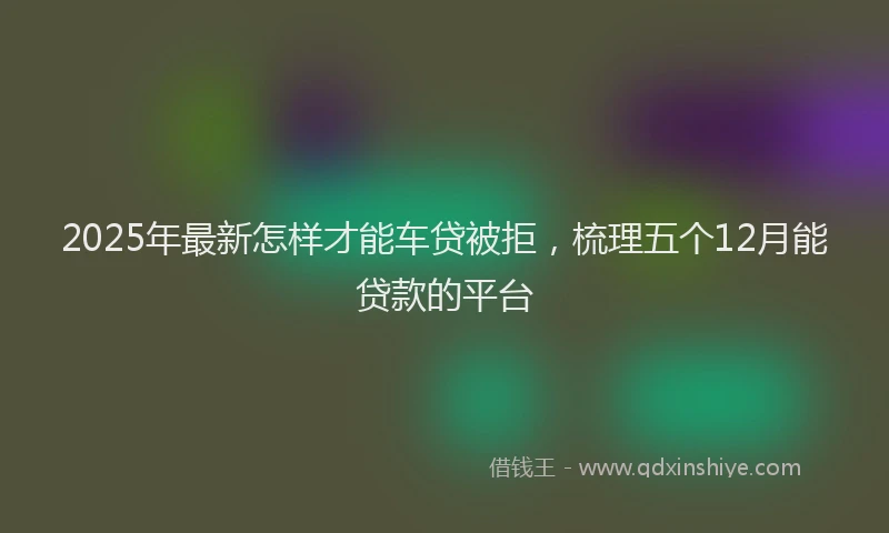 2025年最新怎样才能车贷被拒，梳理五个12月能贷款的平台
