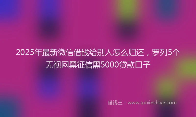 2025年最新微信借钱给别人怎么归还，罗列5个无视网黑征信黑5000贷款口子