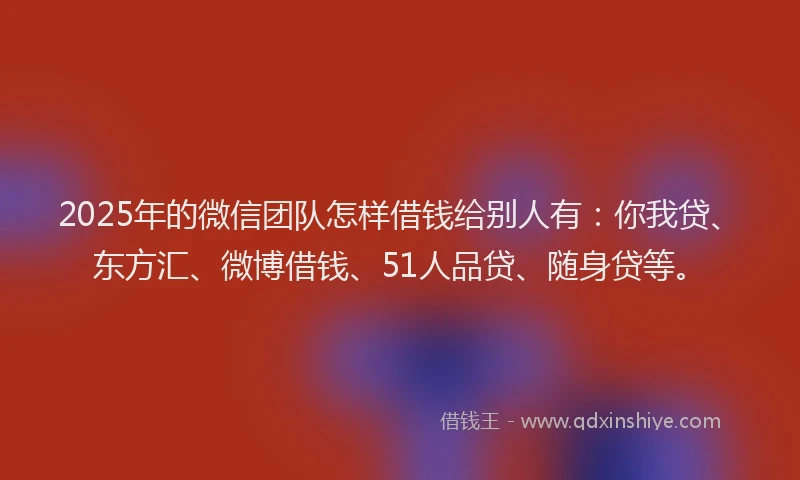 2025年的微信团队怎样借钱给别人有：你我贷、东方汇、微博借钱、51人品贷、随身贷等。