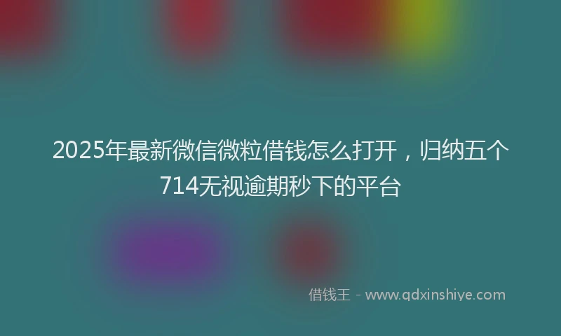 2025年最新微信微粒借钱怎么打开，归纳五个714无视逾期秒下的平台