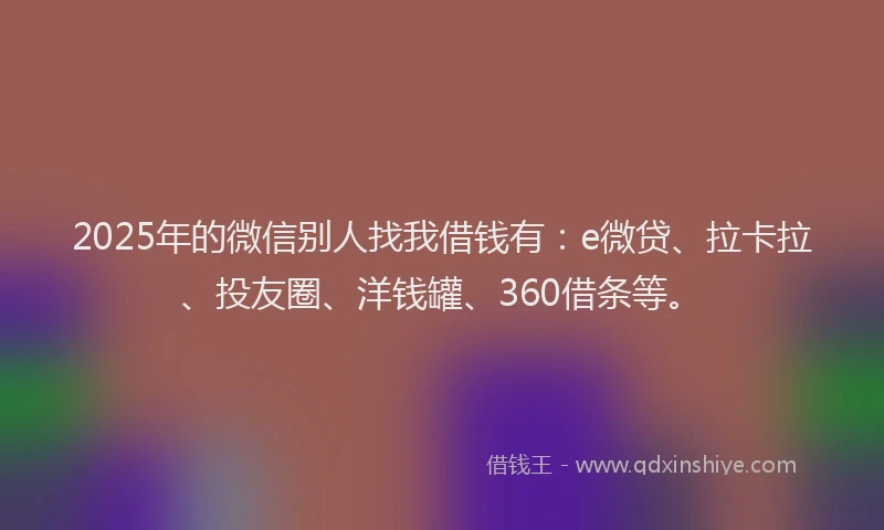 2025年的微信别人找我借钱有：e微贷、拉卡拉、投友圈、洋钱罐、360借条等。