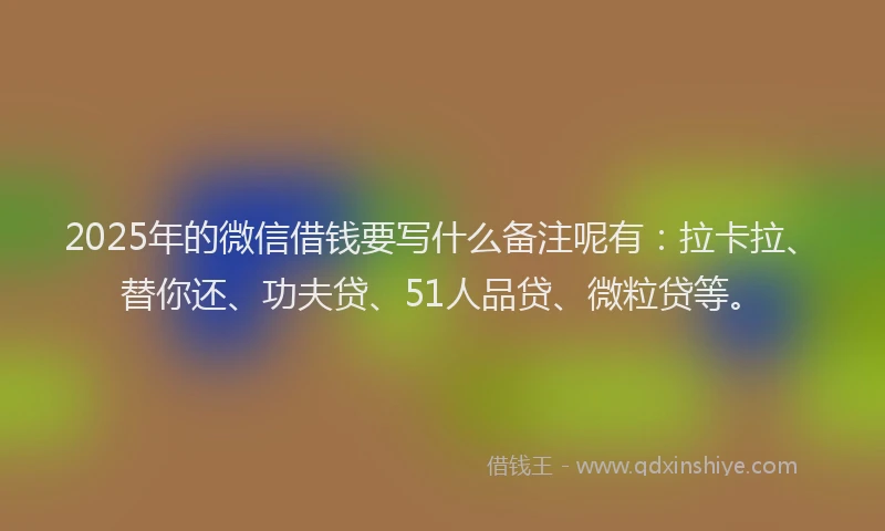 2025年的微信借钱要写什么备注呢有：拉卡拉、替你还、功夫贷、51人品贷、微粒贷等。