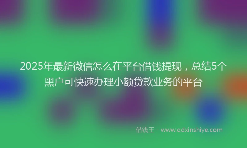 2025年最新微信怎么在平台借钱提现，总结5个黑户可快速办理小额贷款业务的平台