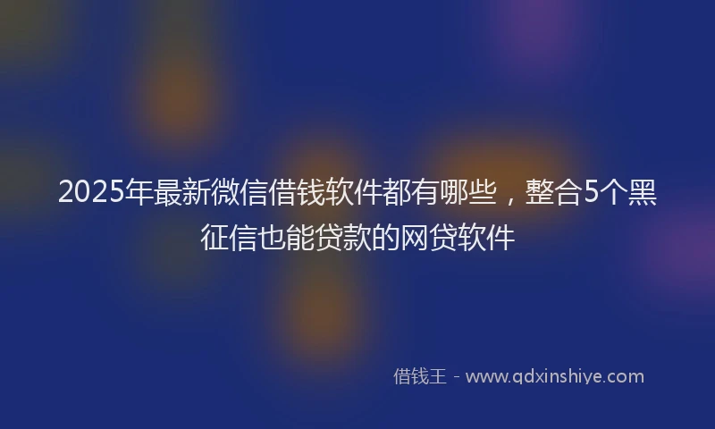 2025年最新微信借钱软件都有哪些，整合5个黑征信也能贷款的网贷软件