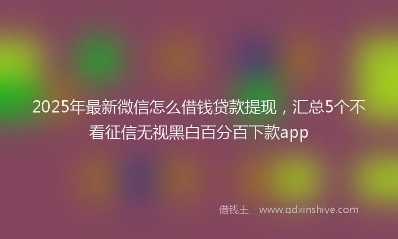 2025年最新微信怎么借钱贷款提现，汇总5个不看征信无视黑白百分百下款app