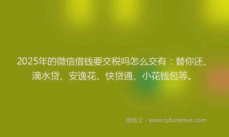 2025年的微信借钱要交税吗怎么交有：替你还、滴水贷、安逸花、快贷通、小花钱包等。