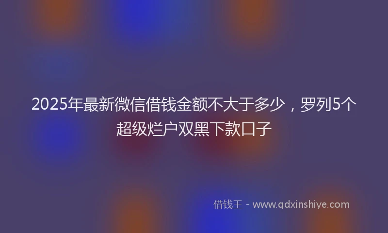 2025年最新微信借钱金额不大于多少，罗列5个超级烂户双黑下款口子