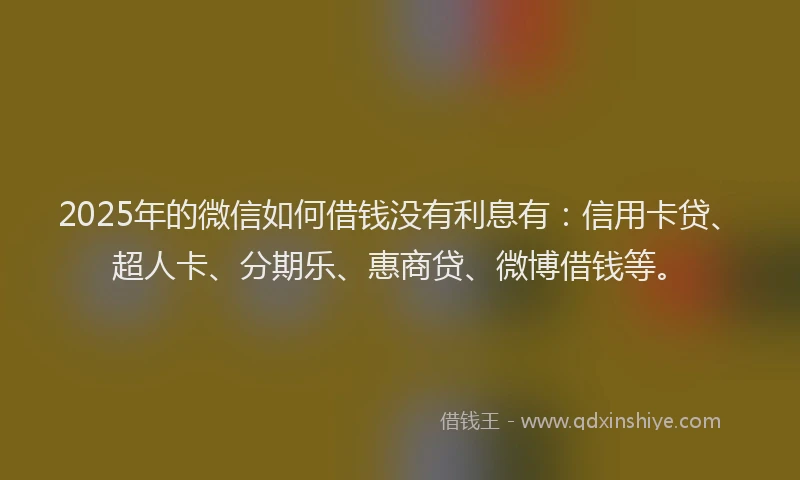 2025年的微信如何借钱没有利息有：信用卡贷、超人卡、分期乐、惠商贷、微博借钱等。
