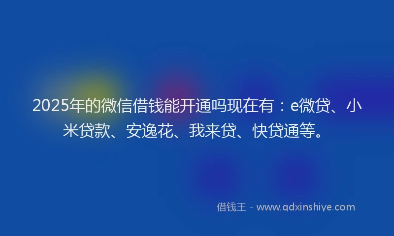 2025年的微信借钱能开通吗现在有：e微贷、小米贷款、安逸花、我来贷、快贷通等。
