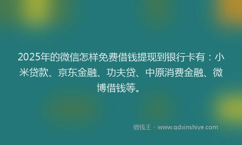 2025年的微信怎样免费借钱提现到银行卡有：小米贷款、京东金融、功夫贷、中原消费金融、微博借钱等。