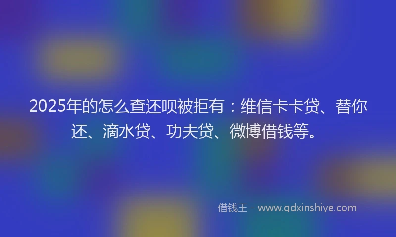 2025年的怎么查还呗被拒有：维信卡卡贷、替你还、滴水贷、功夫贷、微博借钱等。