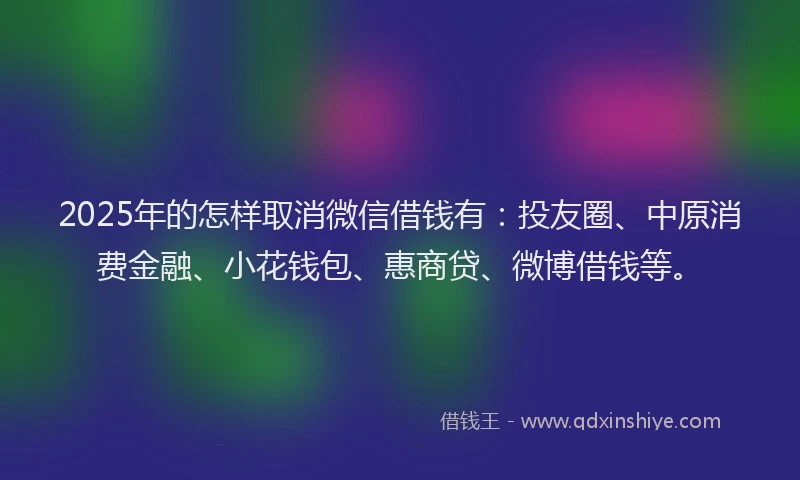 2025年的怎样取消微信借钱有：投友圈、中原消费金融、小花钱包、惠商贷、微博借钱等。