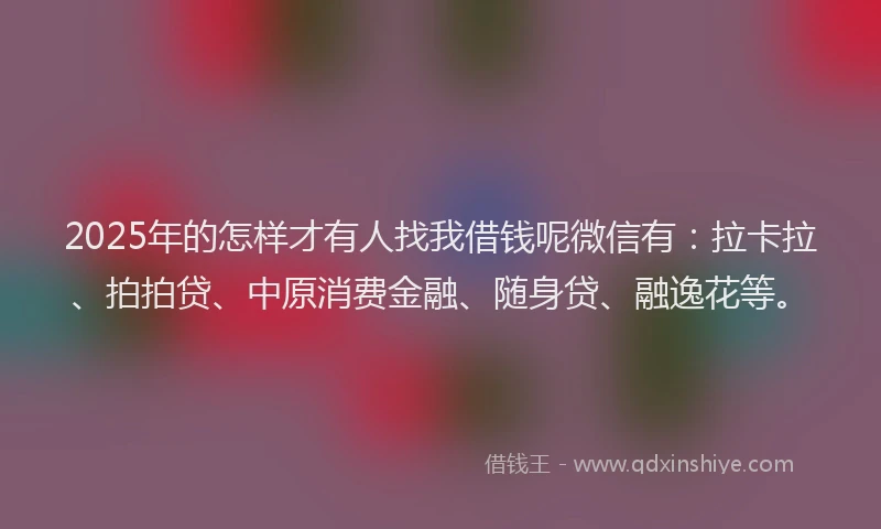 2025年的怎样才有人找我借钱呢微信有：拉卡拉、拍拍贷、中原消费金融、随身贷、融逸花等。