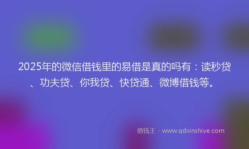 2025年的微信借钱里的易借是真的吗有：读秒贷、功夫贷、你我贷、快贷通、微博借钱等。