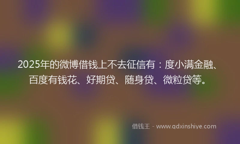 2025年的微博借钱上不去征信有：度小满金融、百度有钱花、好期贷、随身贷、微粒贷等。