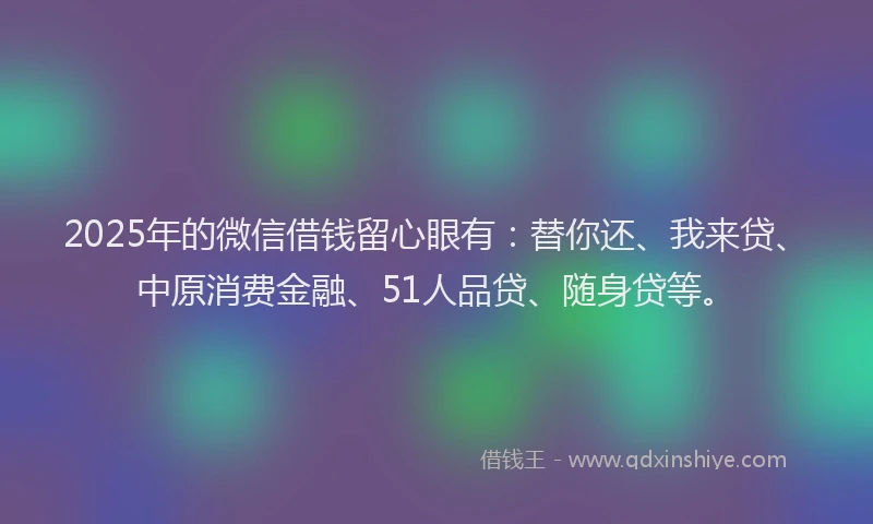 2025年的微信借钱留心眼有：替你还、我来贷、中原消费金融、51人品贷、随身贷等。