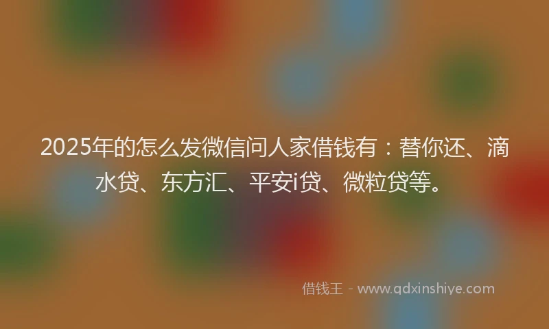 2025年的怎么发微信问人家借钱有：替你还、滴水贷、东方汇、平安i贷、微粒贷等。