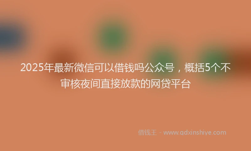 2025年最新微信可以借钱吗公众号，概括5个不审核夜间直接放款的网贷平台