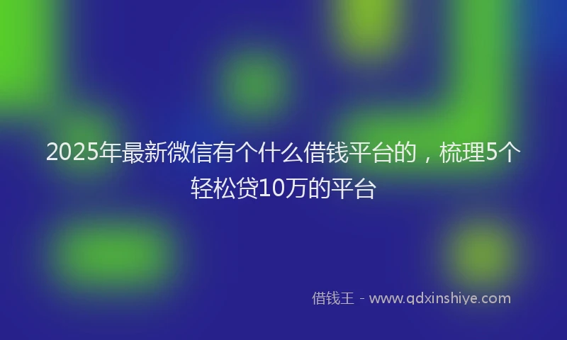 2025年最新微信有个什么借钱平台的，梳理5个轻松贷10万的平台