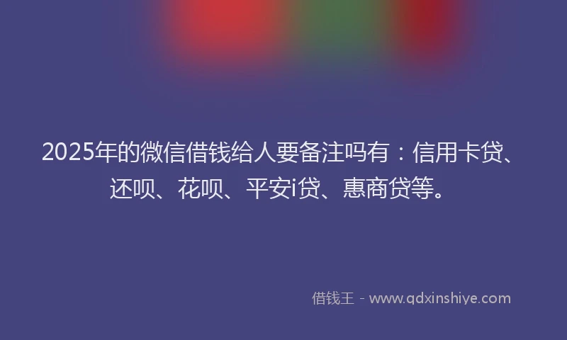2025年的微信借钱给人要备注吗有：信用卡贷、还呗、花呗、平安i贷、惠商贷等。