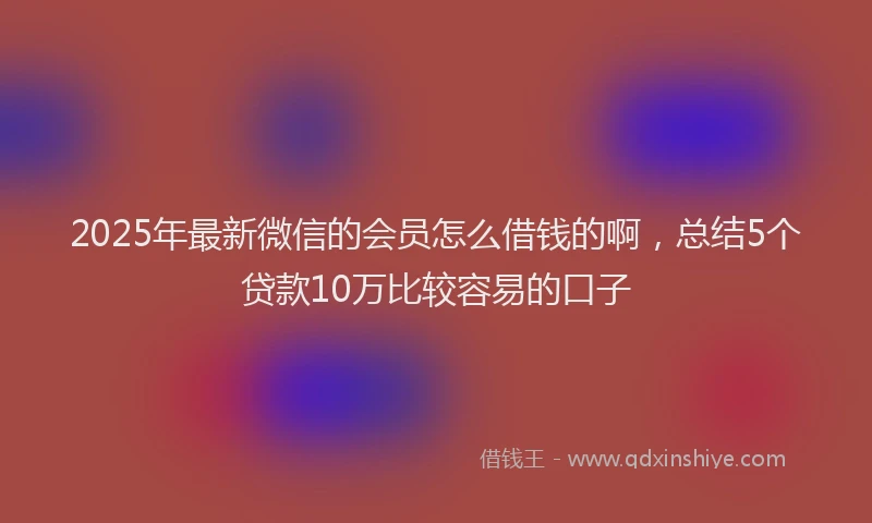 2025年最新微信的会员怎么借钱的啊，总结5个贷款10万比较容易的口子