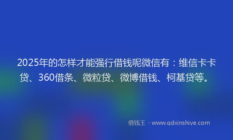 2025年的怎样才能强行借钱呢微信有：维信卡卡贷、360借条、微粒贷、微博借钱、柯基贷等。