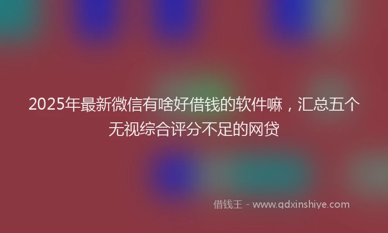 2025年最新微信有啥好借钱的软件嘛，汇总五个无视综合评分不足的网贷