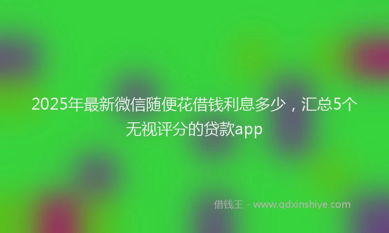 2025年最新微信随便花借钱利息多少，汇总5个无视评分的贷款app