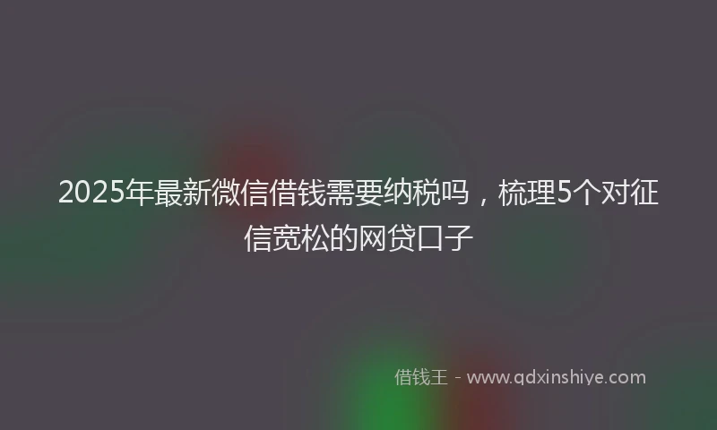 2025年最新微信借钱需要纳税吗，梳理5个对征信宽松的网贷口子