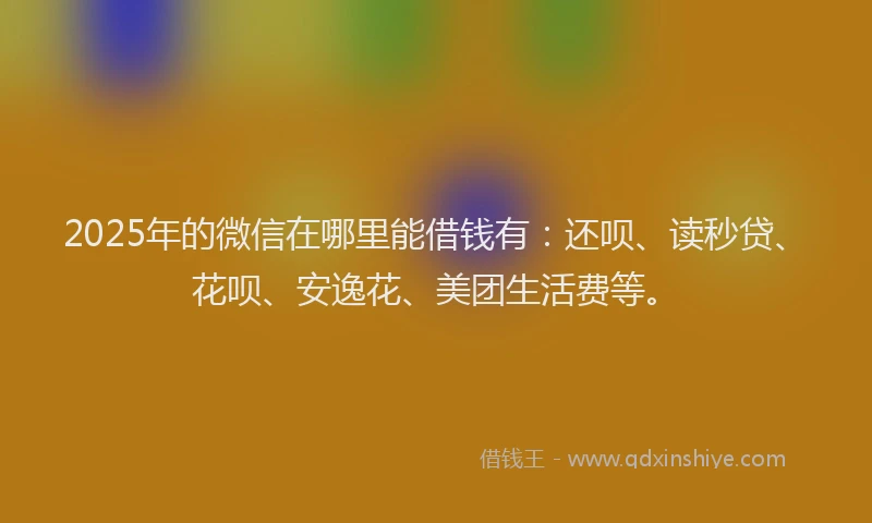 2025年的微信在哪里能借钱有：还呗、读秒贷、花呗、安逸花、美团生活费等。