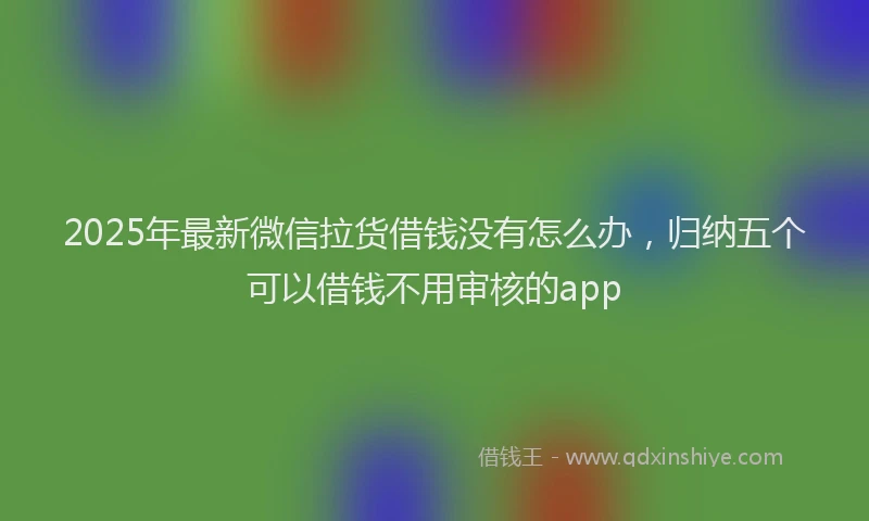2025年最新微信拉货借钱没有怎么办，归纳五个可以借钱不用审核的app