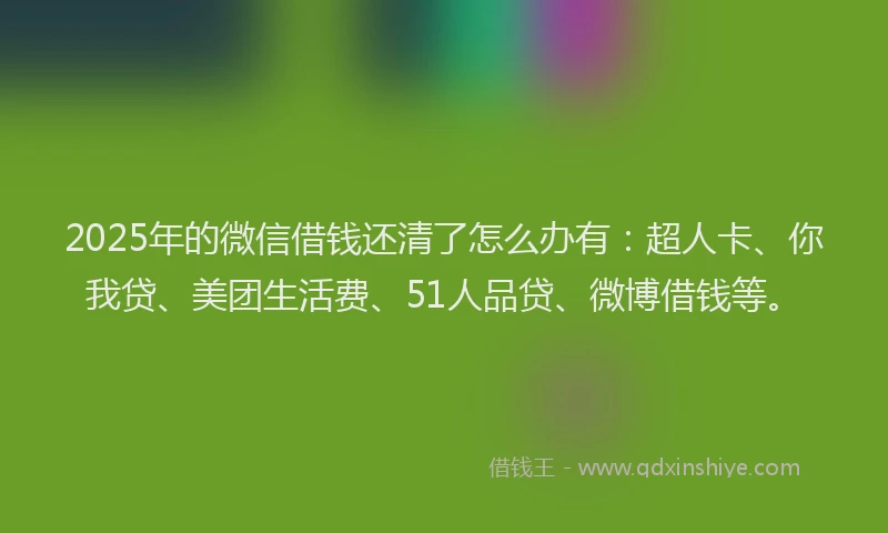 2025年的微信借钱还清了怎么办有：超人卡、你我贷、美团生活费、51人品贷、微博借钱等。