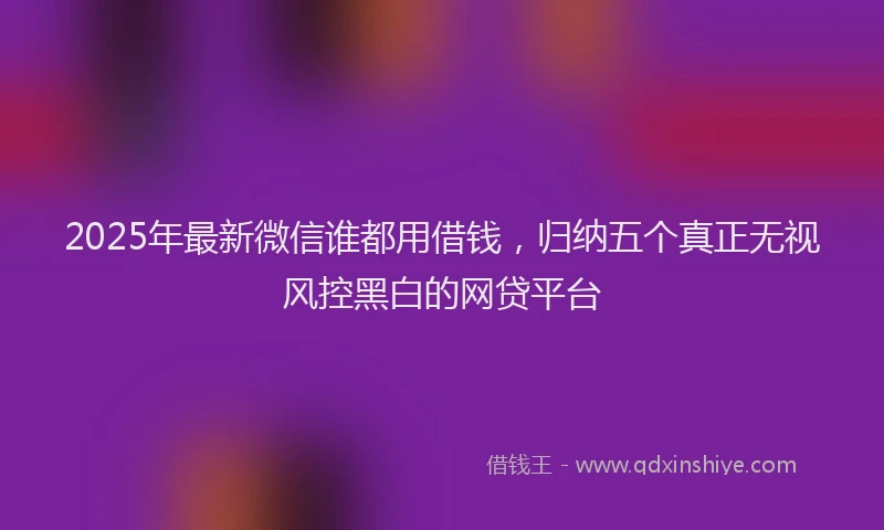 2025年最新微信谁都用借钱，归纳五个真正无视风控黑白的网贷平台